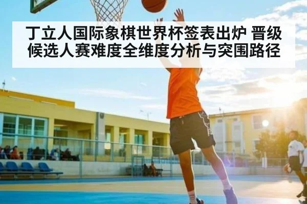 丁立人国际象棋世界杯签表出炉 晋级候选人赛难度全维度分析与突围路径