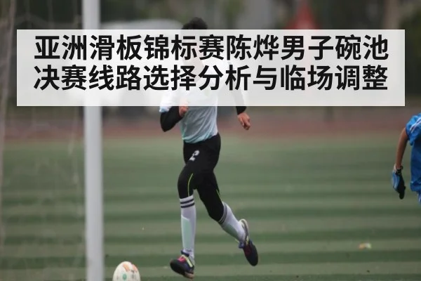 亚洲滑板锦标赛陈烨男子碗池决赛线路选择分析与临场调整